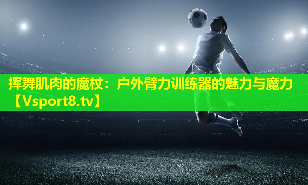 挥舞肌肉的魔杖:户外臂力训练器的魅力与魔力 挥舞肌肉的魔杖:户外臂力训练器的魅力与魔力